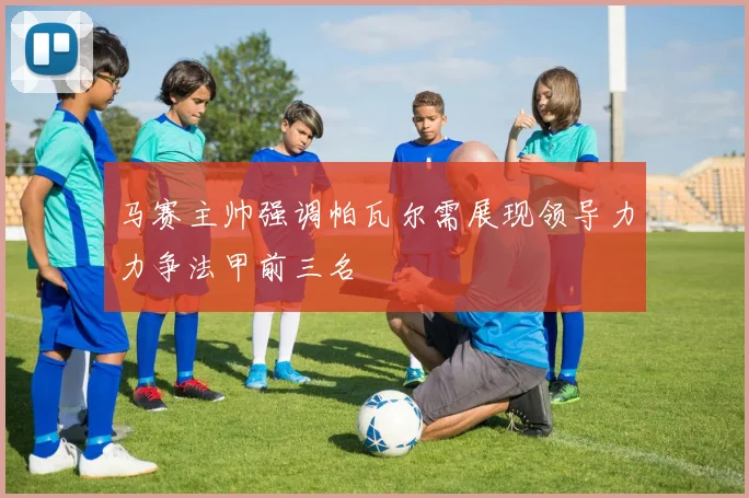 马赛主帅强调帕瓦尔需展现领导力力争法甲前三名