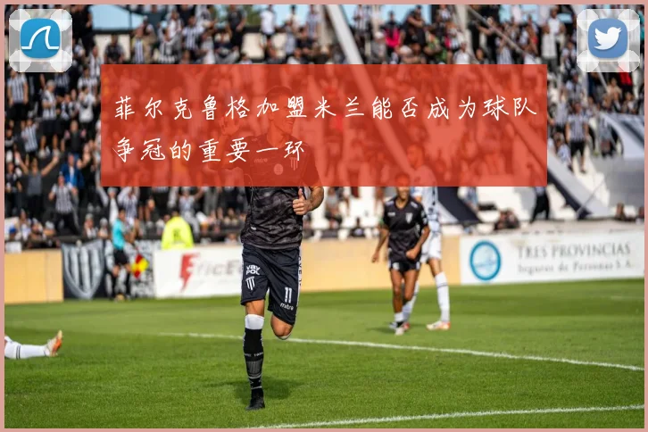 菲尔克鲁格加盟米兰能否成为球队争冠的重要一环
