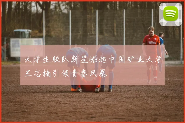 大学生联队新星崛起中国矿业大学王志楠引领青春风暴